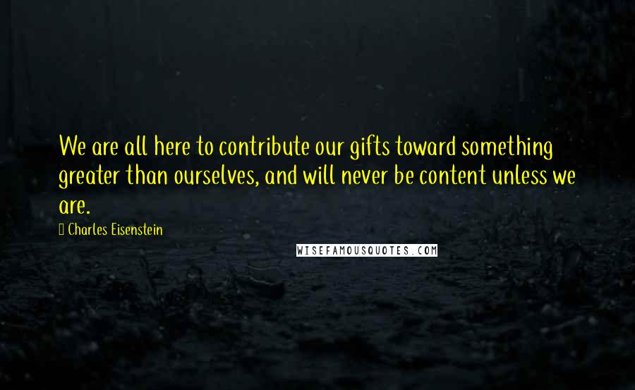 Charles Eisenstein Quotes: We are all here to contribute our gifts toward something greater than ourselves, and will never be content unless we are.