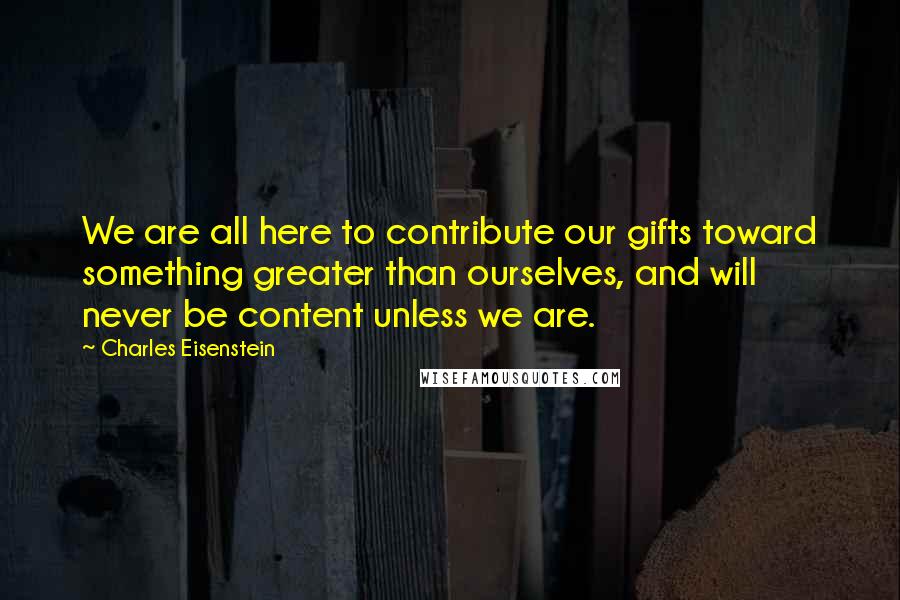 Charles Eisenstein Quotes: We are all here to contribute our gifts toward something greater than ourselves, and will never be content unless we are.