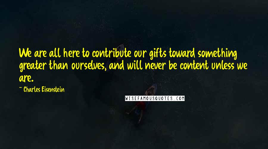 Charles Eisenstein Quotes: We are all here to contribute our gifts toward something greater than ourselves, and will never be content unless we are.