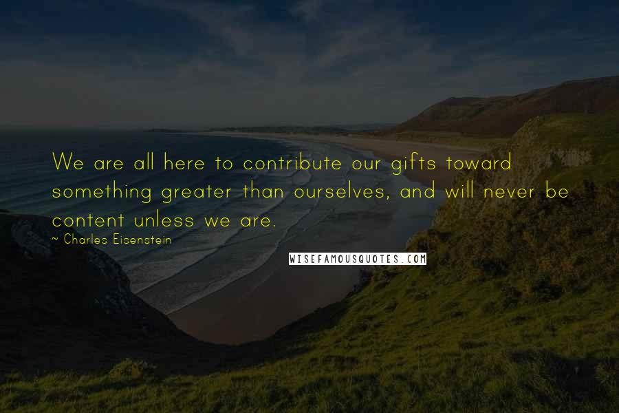 Charles Eisenstein Quotes: We are all here to contribute our gifts toward something greater than ourselves, and will never be content unless we are.