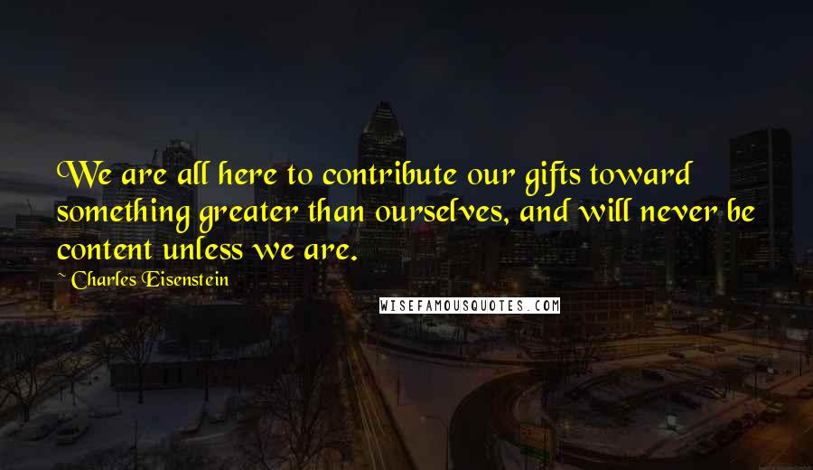 Charles Eisenstein Quotes: We are all here to contribute our gifts toward something greater than ourselves, and will never be content unless we are.