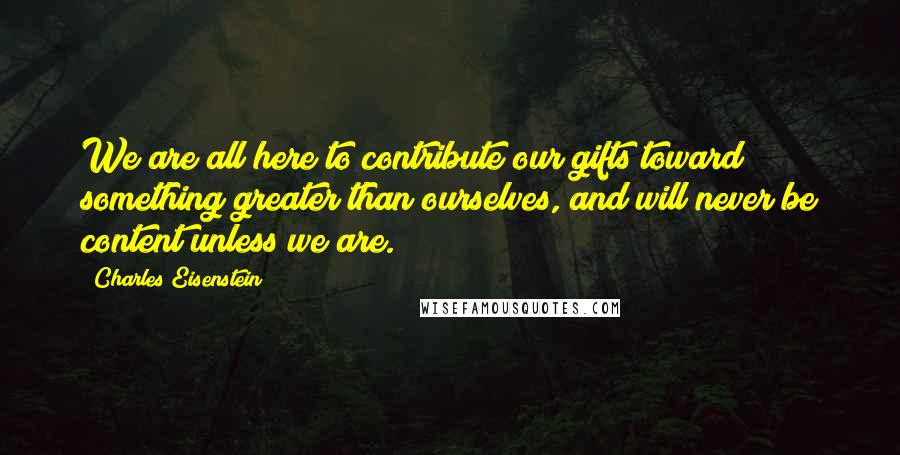 Charles Eisenstein Quotes: We are all here to contribute our gifts toward something greater than ourselves, and will never be content unless we are.