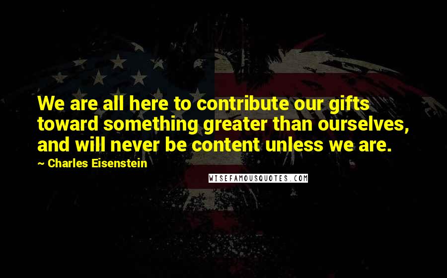 Charles Eisenstein Quotes: We are all here to contribute our gifts toward something greater than ourselves, and will never be content unless we are.