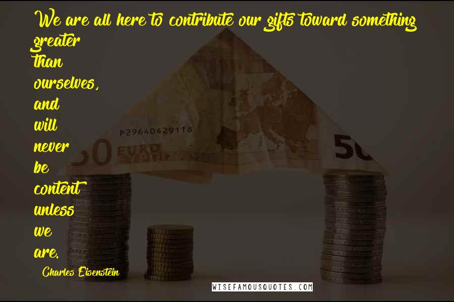 Charles Eisenstein Quotes: We are all here to contribute our gifts toward something greater than ourselves, and will never be content unless we are.