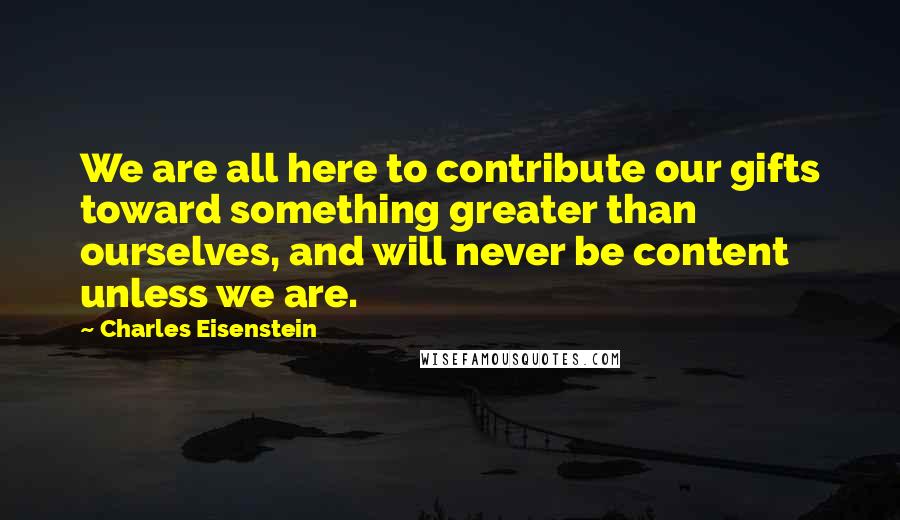 Charles Eisenstein Quotes: We are all here to contribute our gifts toward something greater than ourselves, and will never be content unless we are.