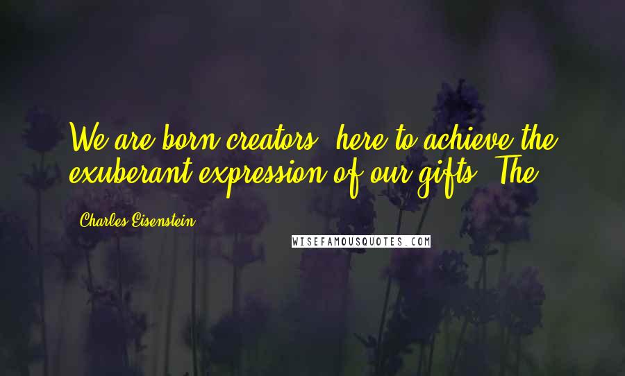 Charles Eisenstein Quotes: We are born creators, here to achieve the exuberant expression of our gifts. The