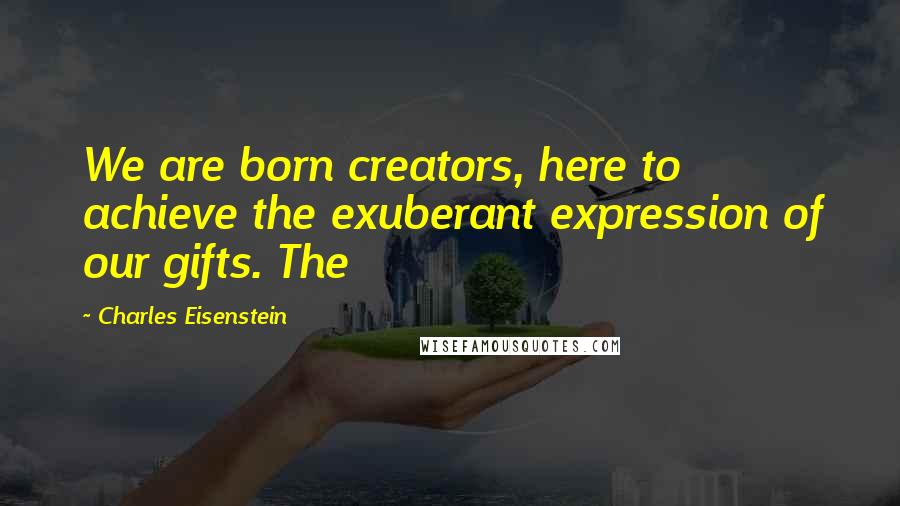 Charles Eisenstein Quotes: We are born creators, here to achieve the exuberant expression of our gifts. The