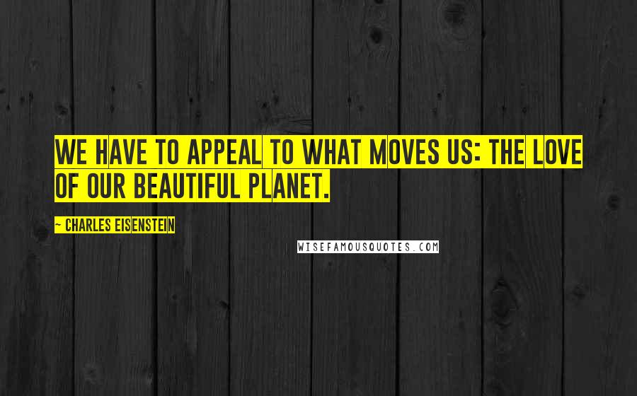 Charles Eisenstein Quotes: We have to appeal to what moves us: the love of our beautiful planet.