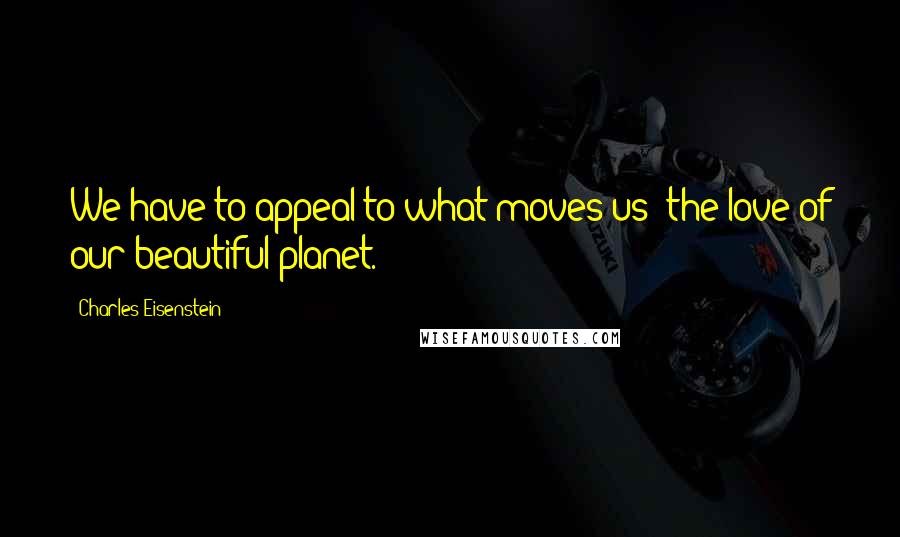 Charles Eisenstein Quotes: We have to appeal to what moves us: the love of our beautiful planet.