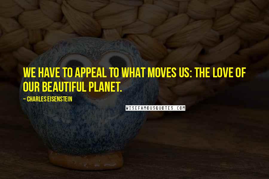 Charles Eisenstein Quotes: We have to appeal to what moves us: the love of our beautiful planet.