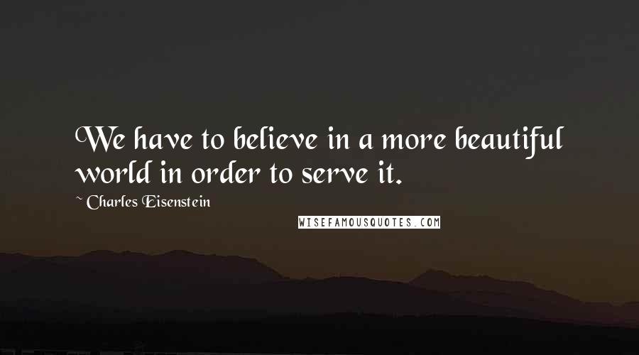 Charles Eisenstein Quotes: We have to believe in a more beautiful world in order to serve it.