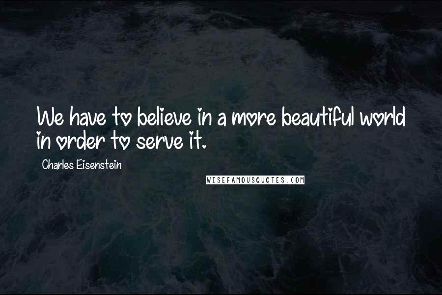 Charles Eisenstein Quotes: We have to believe in a more beautiful world in order to serve it.