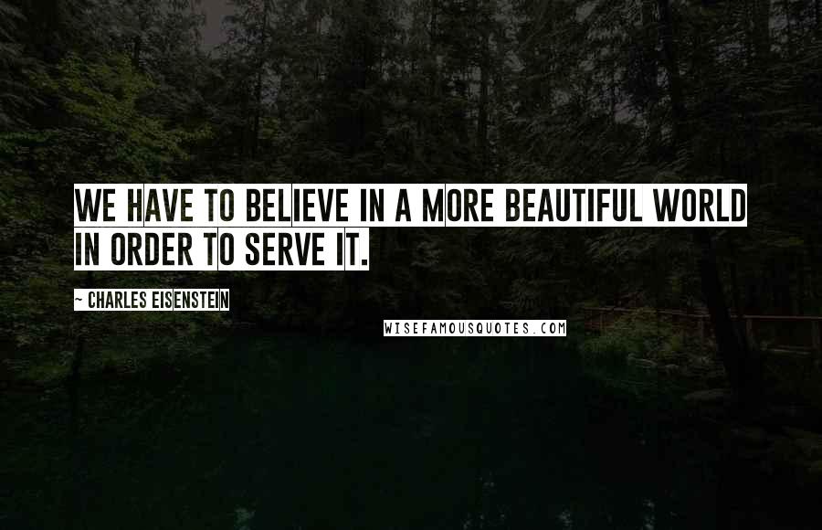 Charles Eisenstein Quotes: We have to believe in a more beautiful world in order to serve it.