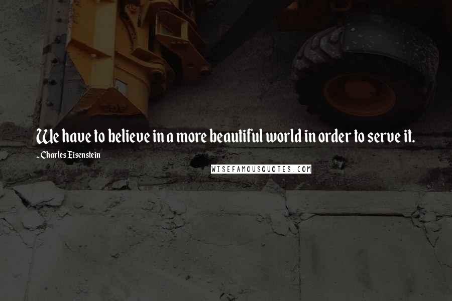 Charles Eisenstein Quotes: We have to believe in a more beautiful world in order to serve it.