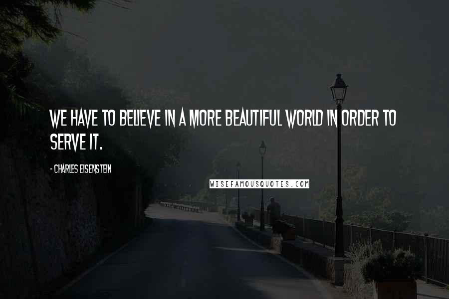 Charles Eisenstein Quotes: We have to believe in a more beautiful world in order to serve it.