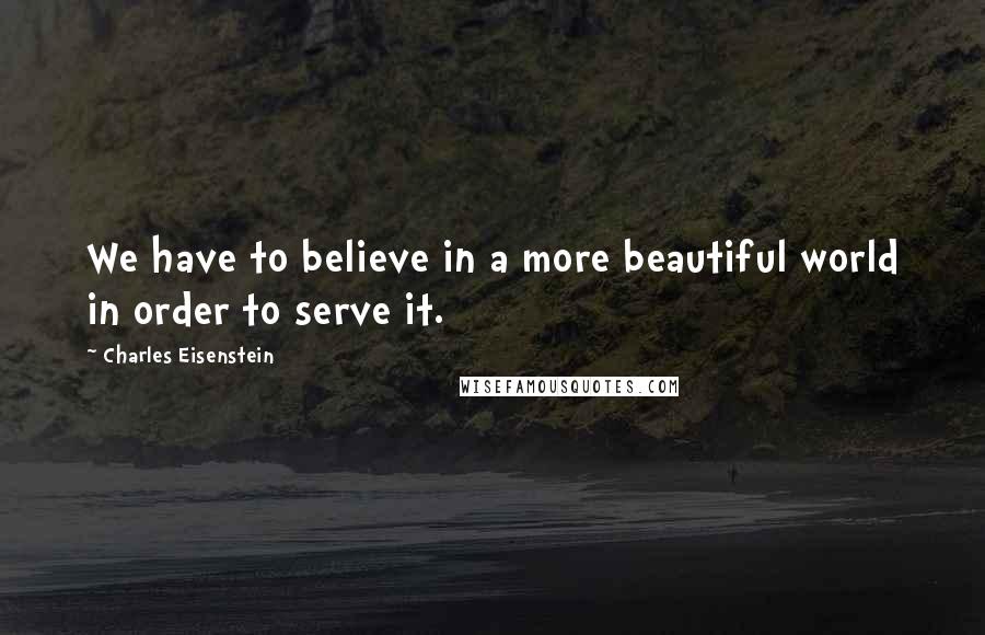Charles Eisenstein Quotes: We have to believe in a more beautiful world in order to serve it.