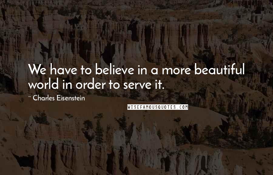 Charles Eisenstein Quotes: We have to believe in a more beautiful world in order to serve it.