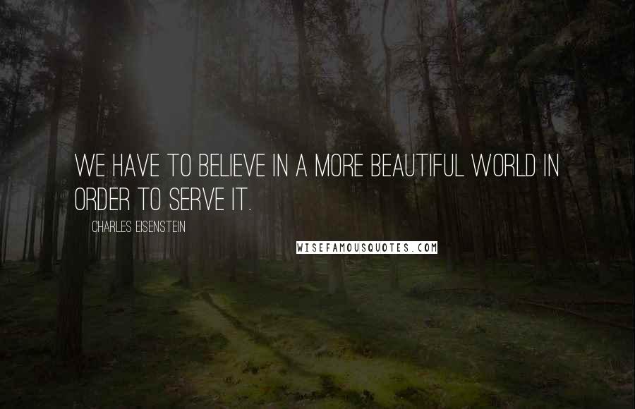 Charles Eisenstein Quotes: We have to believe in a more beautiful world in order to serve it.