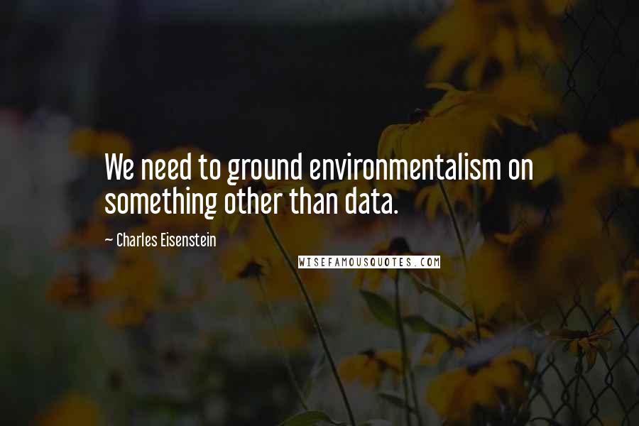 Charles Eisenstein Quotes: We need to ground environmentalism on something other than data.