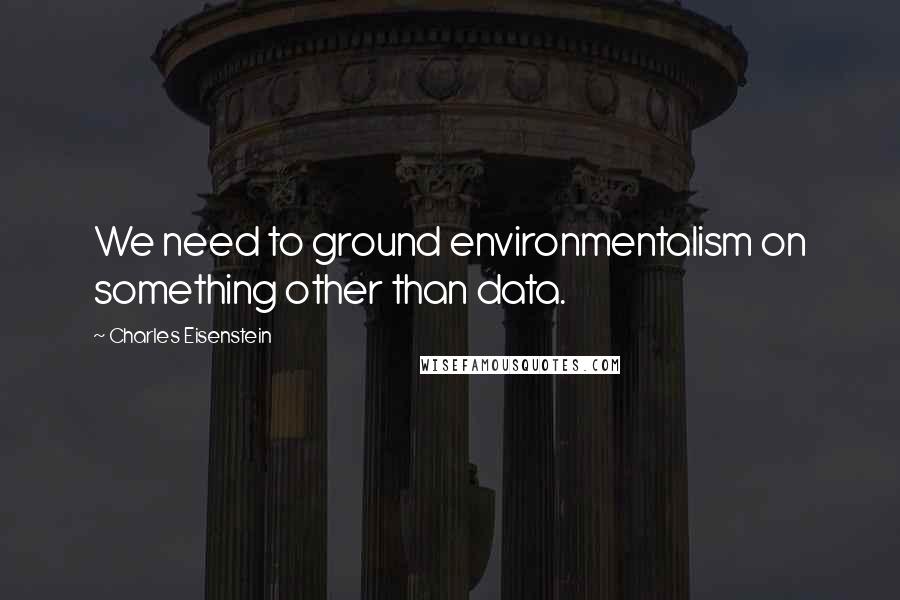 Charles Eisenstein Quotes: We need to ground environmentalism on something other than data.