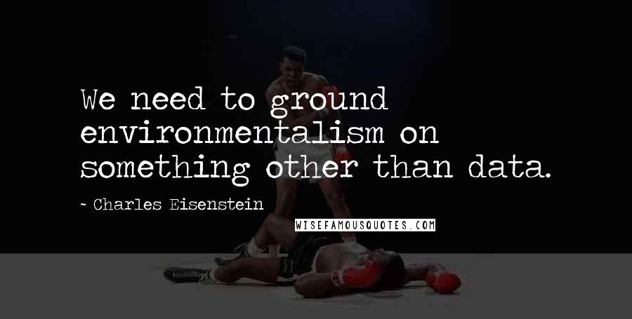 Charles Eisenstein Quotes: We need to ground environmentalism on something other than data.