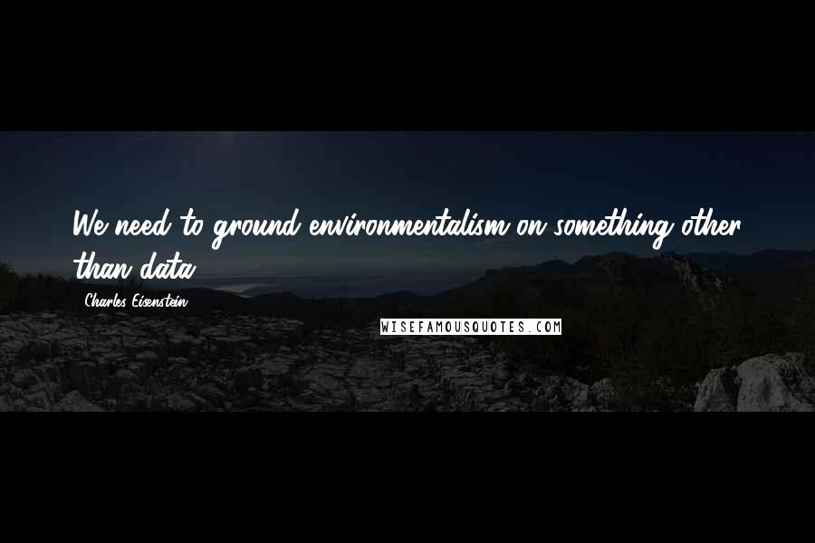 Charles Eisenstein Quotes: We need to ground environmentalism on something other than data.