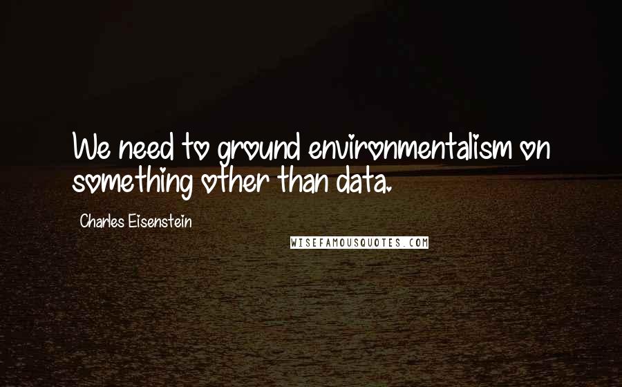 Charles Eisenstein Quotes: We need to ground environmentalism on something other than data.