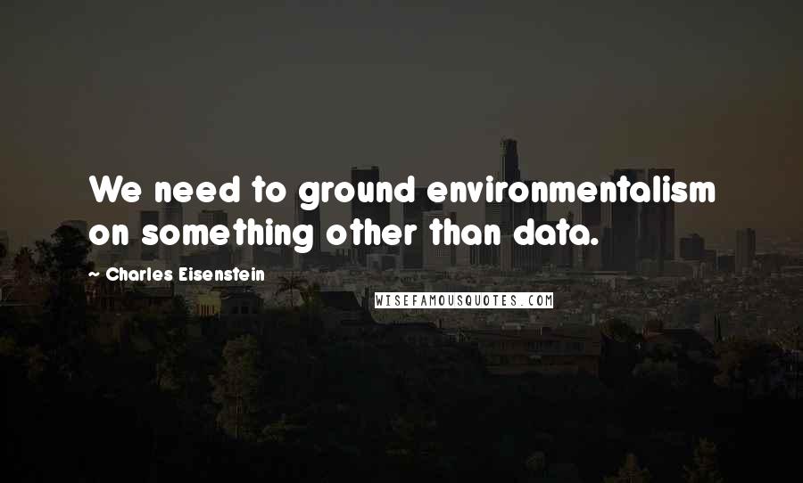 Charles Eisenstein Quotes: We need to ground environmentalism on something other than data.