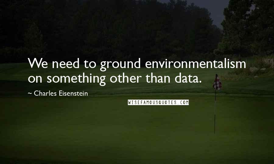 Charles Eisenstein Quotes: We need to ground environmentalism on something other than data.