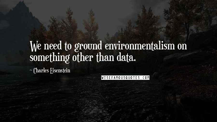 Charles Eisenstein Quotes: We need to ground environmentalism on something other than data.