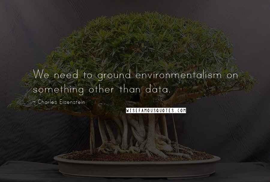 Charles Eisenstein Quotes: We need to ground environmentalism on something other than data.