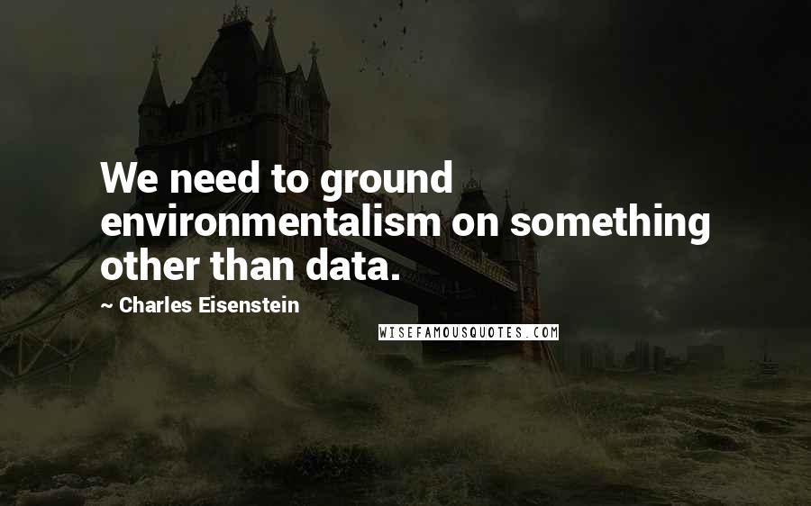 Charles Eisenstein Quotes: We need to ground environmentalism on something other than data.