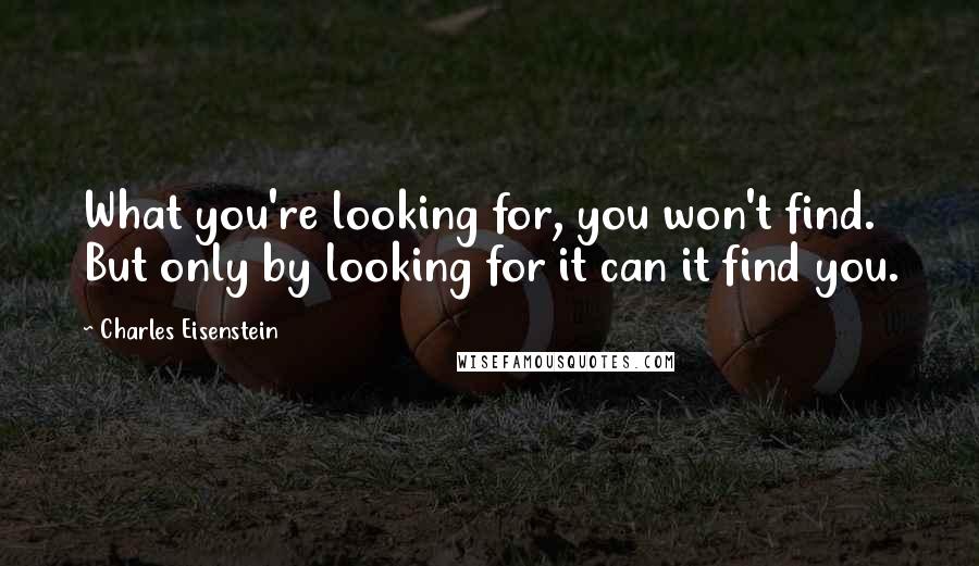 Charles Eisenstein Quotes: What you're looking for, you won't find. But only by looking for it can it find you.