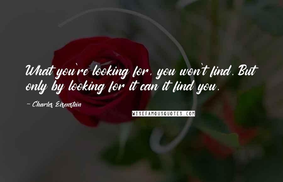 Charles Eisenstein Quotes: What you're looking for, you won't find. But only by looking for it can it find you.