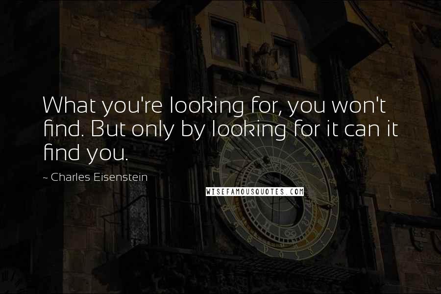 Charles Eisenstein Quotes: What you're looking for, you won't find. But only by looking for it can it find you.