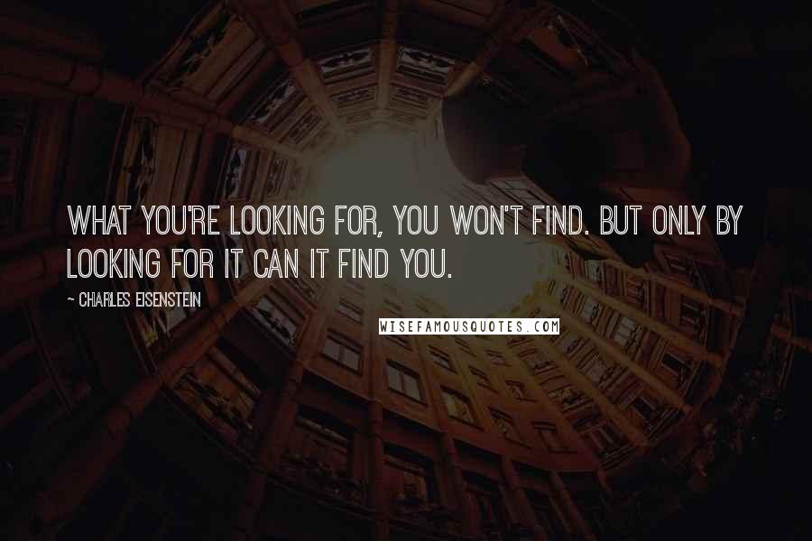 Charles Eisenstein Quotes: What you're looking for, you won't find. But only by looking for it can it find you.