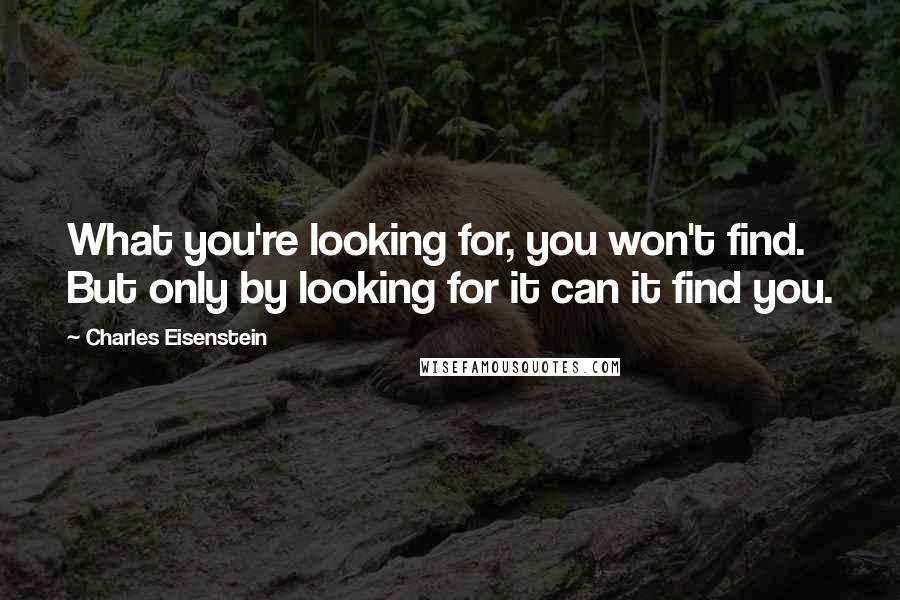 Charles Eisenstein Quotes: What you're looking for, you won't find. But only by looking for it can it find you.