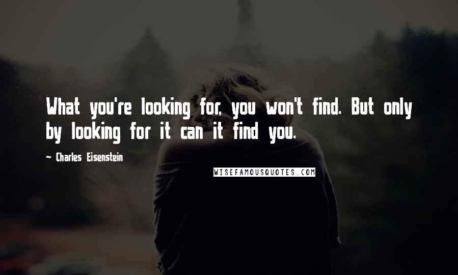 Charles Eisenstein Quotes: What you're looking for, you won't find. But only by looking for it can it find you.