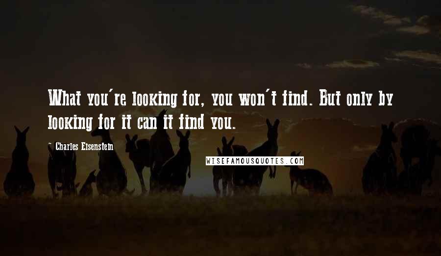 Charles Eisenstein Quotes: What you're looking for, you won't find. But only by looking for it can it find you.