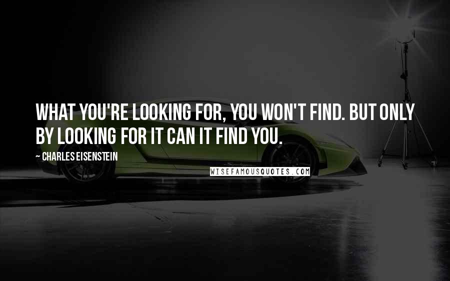 Charles Eisenstein Quotes: What you're looking for, you won't find. But only by looking for it can it find you.