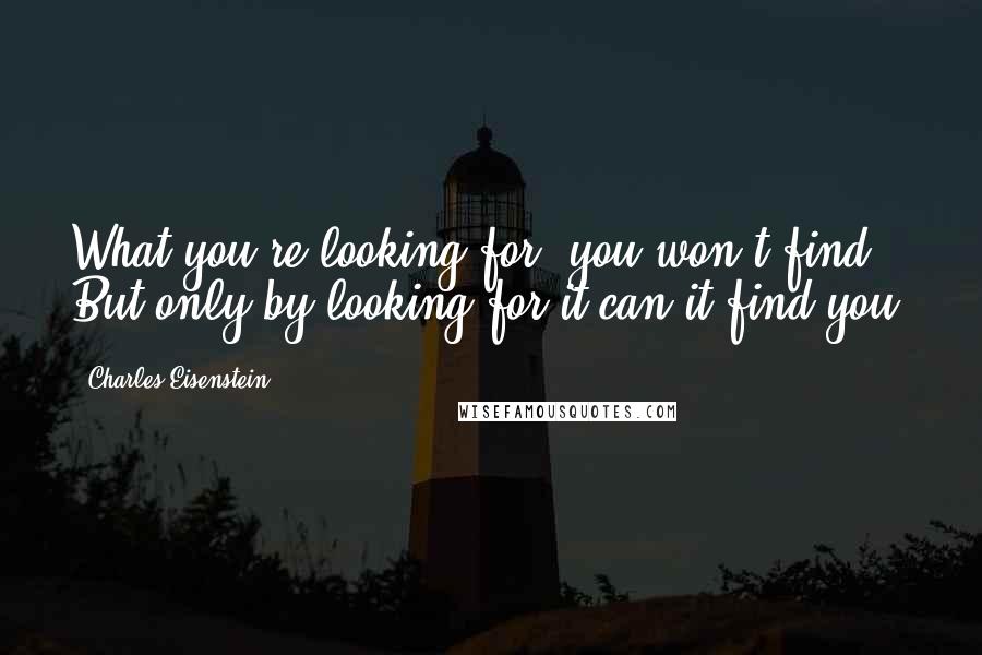 Charles Eisenstein Quotes: What you're looking for, you won't find. But only by looking for it can it find you.