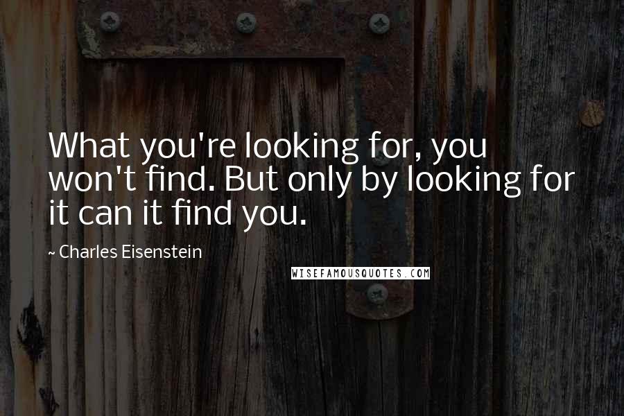 Charles Eisenstein Quotes: What you're looking for, you won't find. But only by looking for it can it find you.