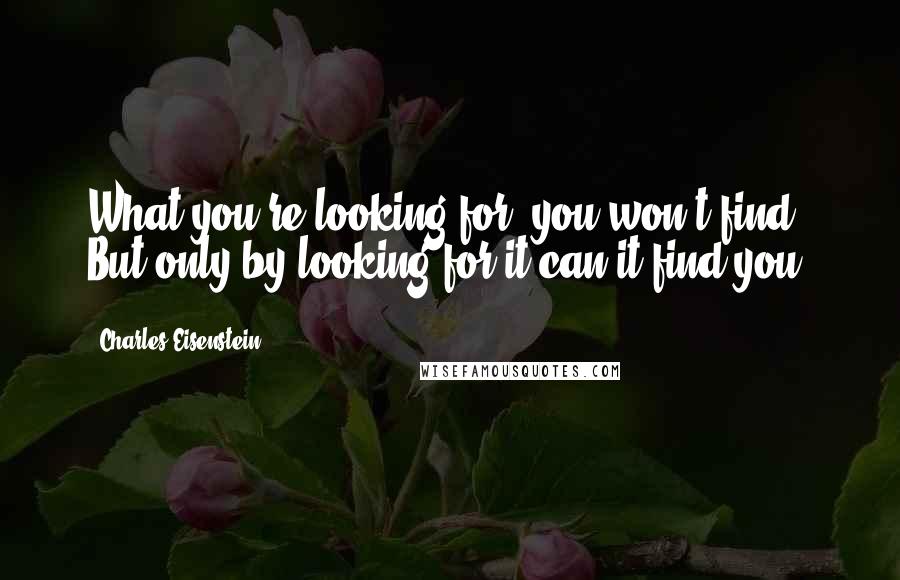 Charles Eisenstein Quotes: What you're looking for, you won't find. But only by looking for it can it find you.