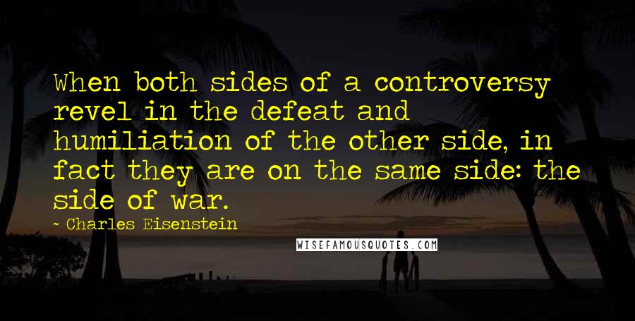 Charles Eisenstein Quotes: When both sides of a controversy revel in the defeat and humiliation of the other side, in fact they are on the same side: the side of war.