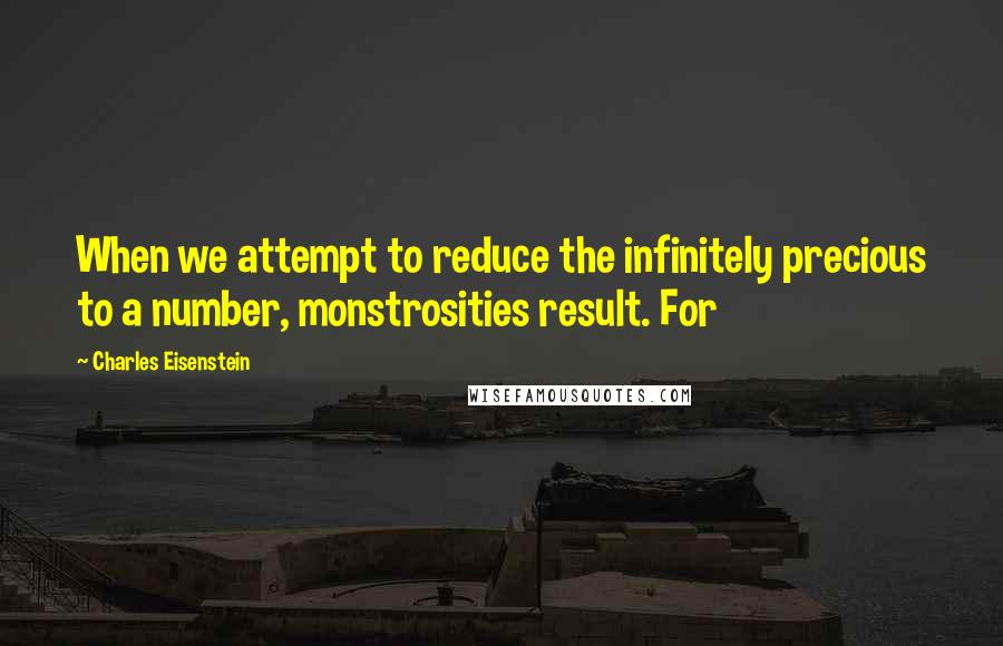 Charles Eisenstein Quotes: When we attempt to reduce the infinitely precious to a number, monstrosities result. For