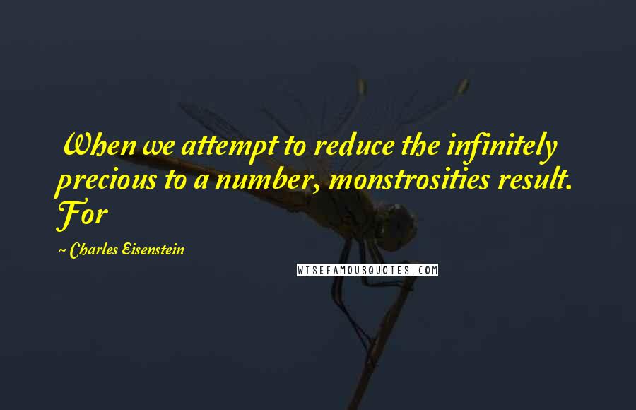 Charles Eisenstein Quotes: When we attempt to reduce the infinitely precious to a number, monstrosities result. For