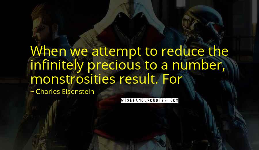 Charles Eisenstein Quotes: When we attempt to reduce the infinitely precious to a number, monstrosities result. For