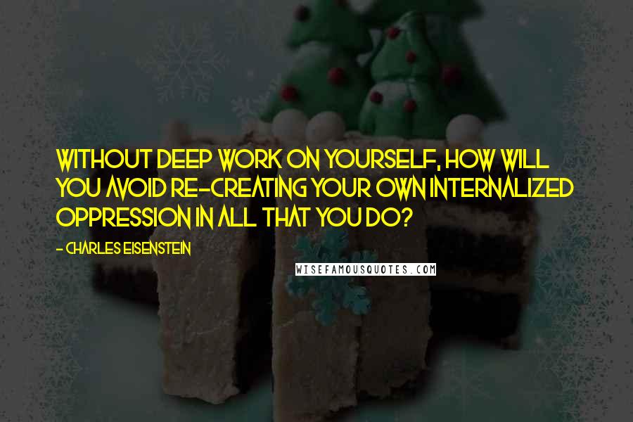 Charles Eisenstein Quotes: Without deep work on yourself, how will you avoid re-creating your own internalized oppression in all that you do?