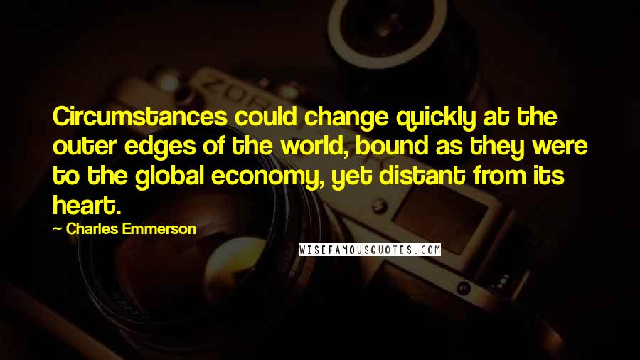 Charles Emmerson Quotes: Circumstances could change quickly at the outer edges of the world, bound as they were to the global economy, yet distant from its heart.