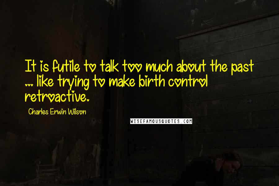 Charles Erwin Wilson Quotes: It is futile to talk too much about the past ... like trying to make birth control retroactive.